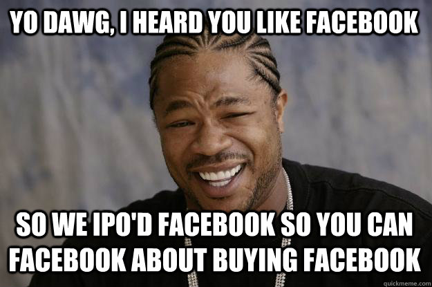 Yo dawg, I heard you like Facebook So we IPO'd Facebook so you can Facebook about buying Facebook  Xzibit