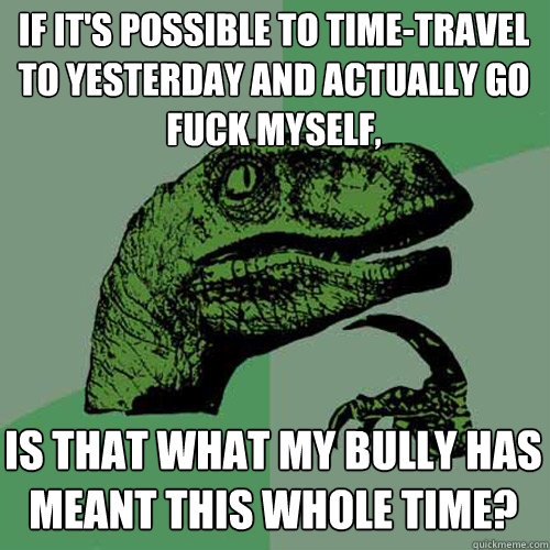 if it's possible to time-travel to yesterday and actually go fuck myself, is that what my bully has meant this whole time? - if it's possible to time-travel to yesterday and actually go fuck myself, is that what my bully has meant this whole time?  Philosoraptor