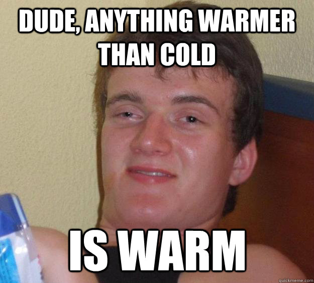 dude, anything warmer than cold is warm  10 Guy