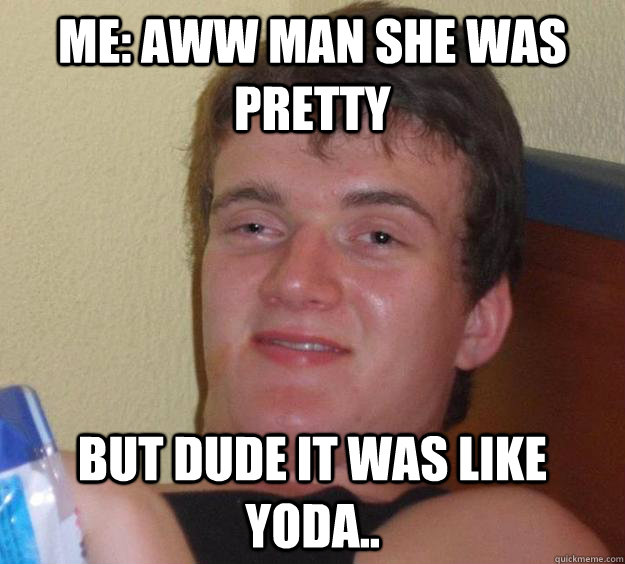 ME: aww man she was pretty But dude it was like yoda..  10 Guy