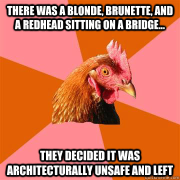 there was a blonde, brunette, and a redhead sitting on a bridge... they decided it was architecturally unsafe and left  Anti-Joke Chicken