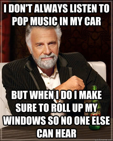 I don't always listen to pop music in my car but when I do I make sure to roll up my windows so no one else can hear  