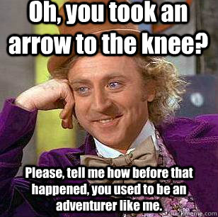 Oh, you took an arrow to the knee? Please, tell me how before that happened, you used to be an adventurer like me.  Condescending Wonka