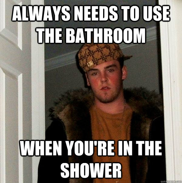 Always needs to use the bathroom When you're in the shower  Scumbag Steve