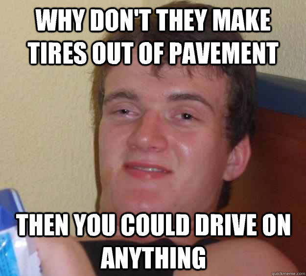 Why don't they make tires out of pavement Then you could drive on anything  10 Guy