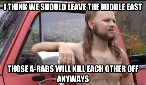 I think we should leave the Middle East Those A-rabs will kill each other off anyways  Almost Politically Correct Redneck