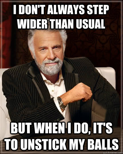 I don't always step wider than usual But when I do, it's to unstick my balls  