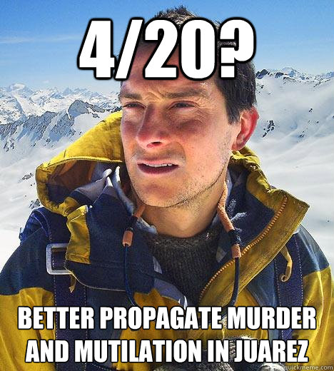 4/20? Better propagate murder and mutilation in Juarez  Bear Grylls