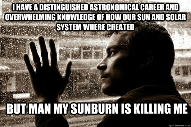 i have a distinguished astronomical career and overwhelming knowledge of how our sun and solar system where created but man my sunburn is killing me  Over-Educated Problems