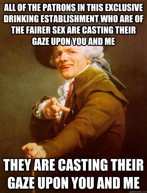 all of the patrons in this exclusive drinking establishment who are of the fairer sex are casting their gaze upon you and me they are casting their gaze upon you and me  Joseph Ducreux