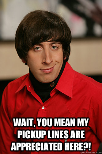 wait, you mean my pickup lines are appreciated here?!  Howard Wolowitz