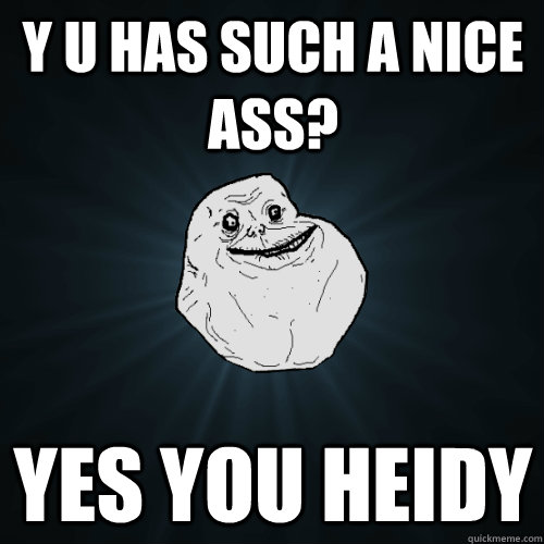 Y U HAS SUCH A NICE ASS? YES YOU HEIDY   Forever Alone