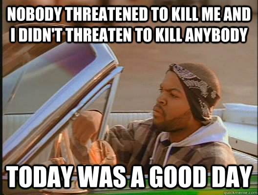 Nobody threatened to kill me and I didn't threaten to kill anybody Today was a good day  today was a good day