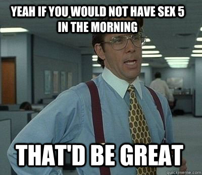 Yeah if you would not have sex 5 in the morning That'd be great - Yeah if you would not have sex 5 in the morning That'd be great  Bill Lumbergh