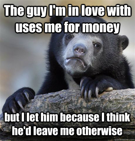 The guy I'm in love with uses me for money but I let him because I think he'd leave me otherwise  Confession Bear