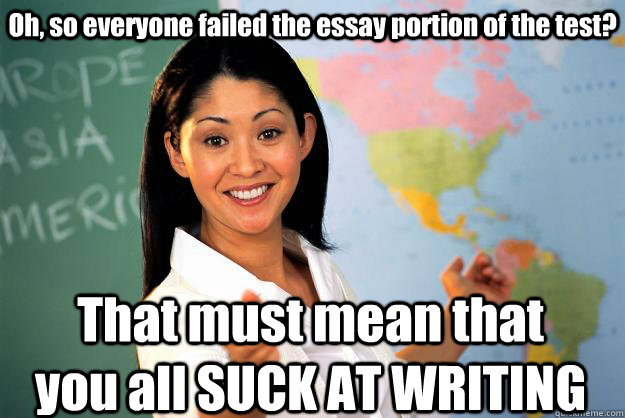 Oh, so everyone failed the essay portion of the test? That must mean that you all SUCK AT WRITING  Unhelpful High School Teacher