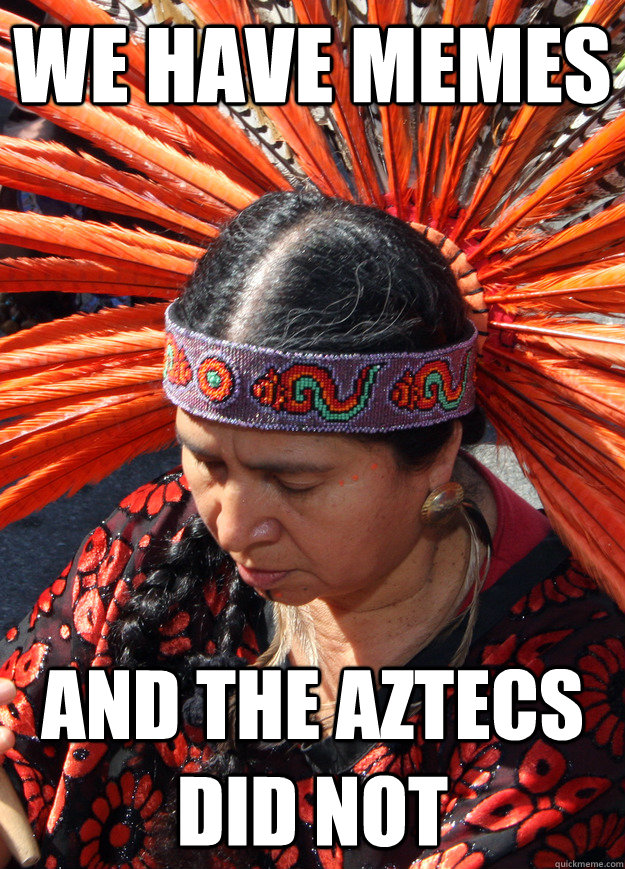 we have memes and the aztecs did not  