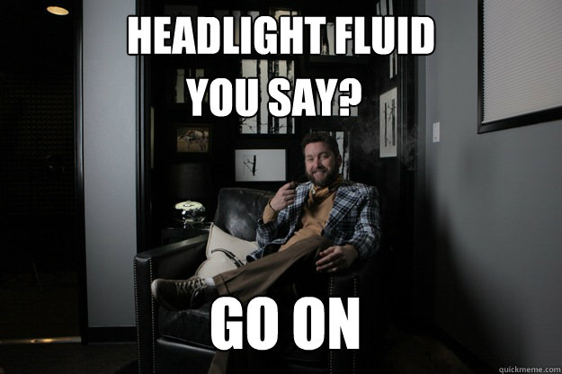 Headlight fluid                 Go On You Say?  benevolent bro burnie