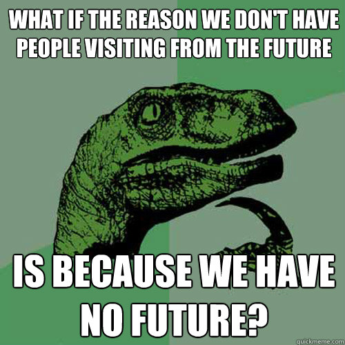 What if the reason we don't have people visiting from the future IS BECAUSE we have no future?  Philosoraptor