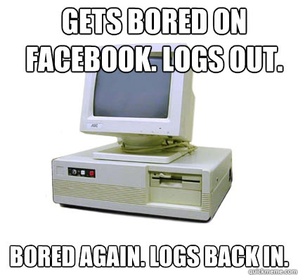 Gets bored on Facebook. Logs out.  Bored again. Logs back in.    Your First Computer