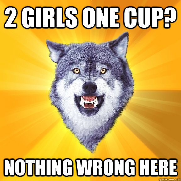 2 girls one cup? Nothing wrong here  Courage Wolf