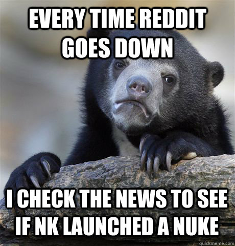 EVERY TIME REDDIT GOES DOWN I CHECK THE NEWS TO SEE IF NK LAUNCHED A NUKE  Confession Bear