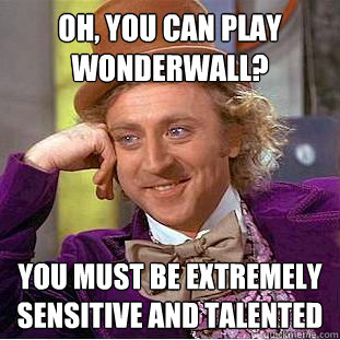 Oh, you can play wonderwall? you must be extremely sensitive and talented  Condescending Wonka