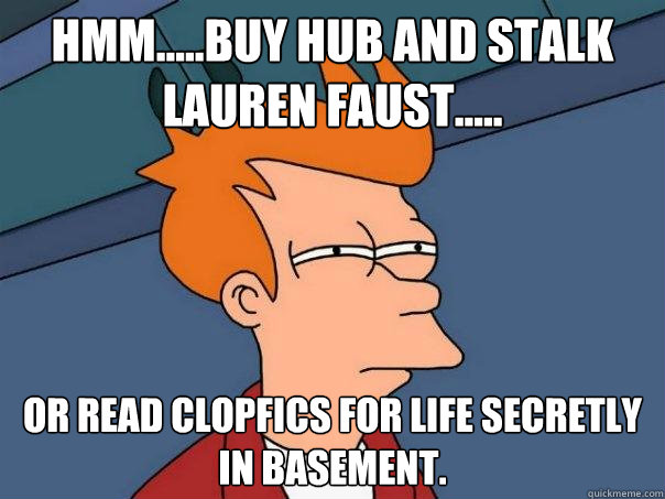 Hmm.....Buy Hub and stalk Lauren faust..... Or read clopfics for life secretly in basement.  Futurama Fry