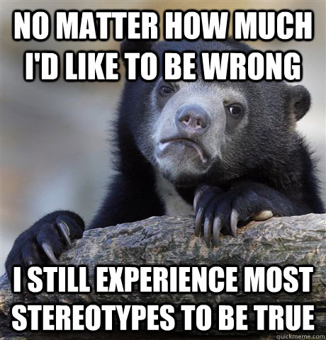 No matter how much I'd like to be wrong i still experience most stereotypes to be true  Confession Bear