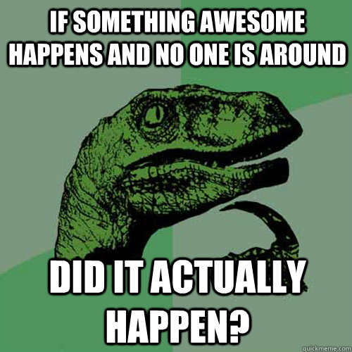 If something awesome happens and no one is around did it actually happen?  Philosoraptor