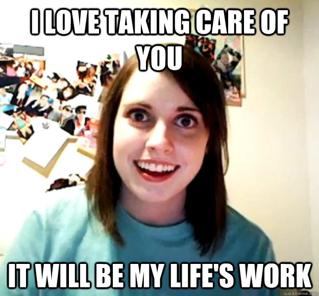 I love taking care of you it will be my life's work  Overly Attached Girlfriend