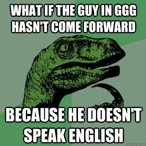 What if the guy in GGG hasn't come forward Because he doesn't speak english  Philosoraptor