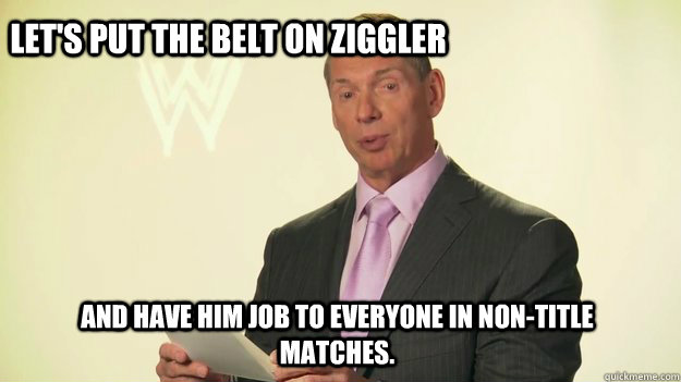 let's put the belt on ziggler and have him job to everyone in non-title matches.   Vince McMahon WWE