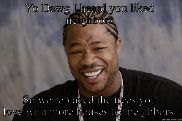 YO DAWG I HEARD YOU LIKED NEIGHBORS SO WE REPLACED THE TREES YOU LOVE WITH MORE HOUSES FOR NEIGHBORS  Xzibit meme