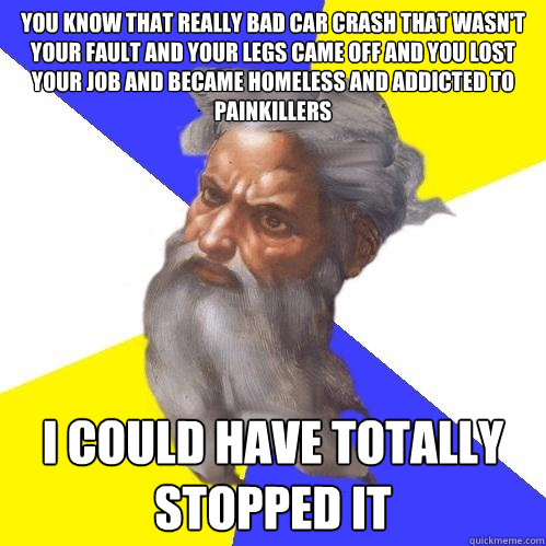 you know that really bad car crash that wasn't your fault and your legs came off and you lost your job and became homeless and addicted to painkillers i could have totally stopped it  Advice God