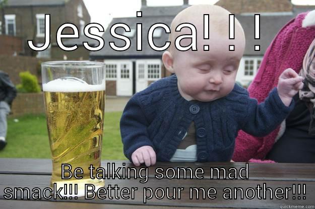 JESSICA! ! !  BE TALKING SOME MAD SMACK!!! BETTER POUR ME ANOTHER!!! drunk baby