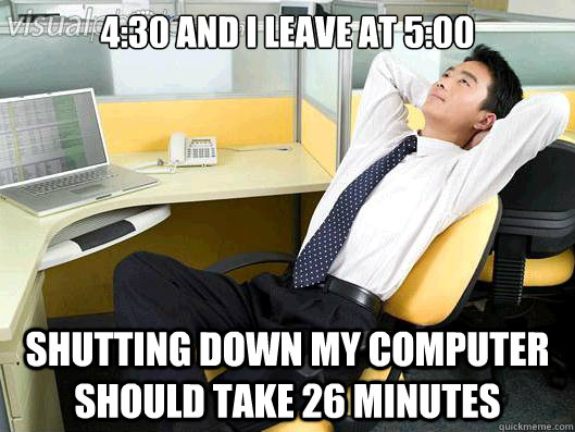 4:30 and I leave at 5:00 Shutting down my computer should take 26 minutes  Office Thoughts