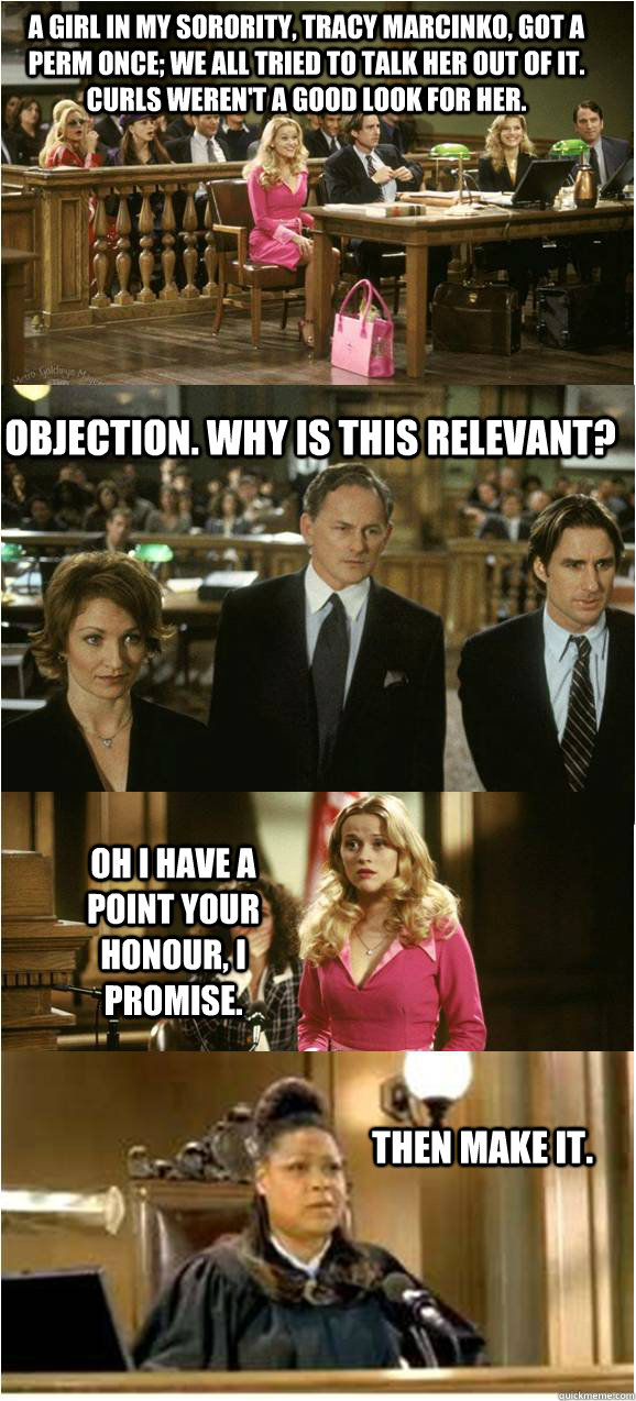 A girl in my sorority, Tracy Marcinko, got a perm once; we all tried to talk her out of it. Curls weren't a good look for her. Objection. why is this relevant? Oh I have a point your honour, i promise. Then make it. - A girl in my sorority, Tracy Marcinko, got a perm once; we all tried to talk her out of it. Curls weren't a good look for her. Objection. why is this relevant? Oh I have a point your honour, i promise. Then make it.  Legally Linguistic