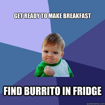 Get ready to make breakfast Find BUrrito in fridge  Success Kid