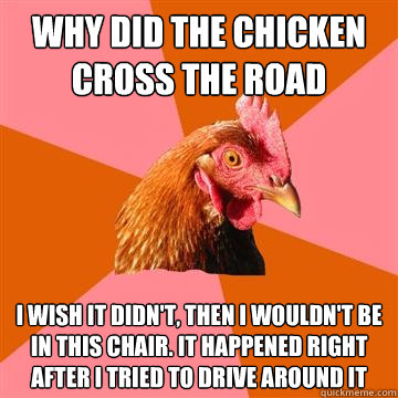 Why did the chicken cross the road I wish it didn't, then i wouldn't be in this chair. It happened right after i tried to drive around it  Anti-Joke Chicken