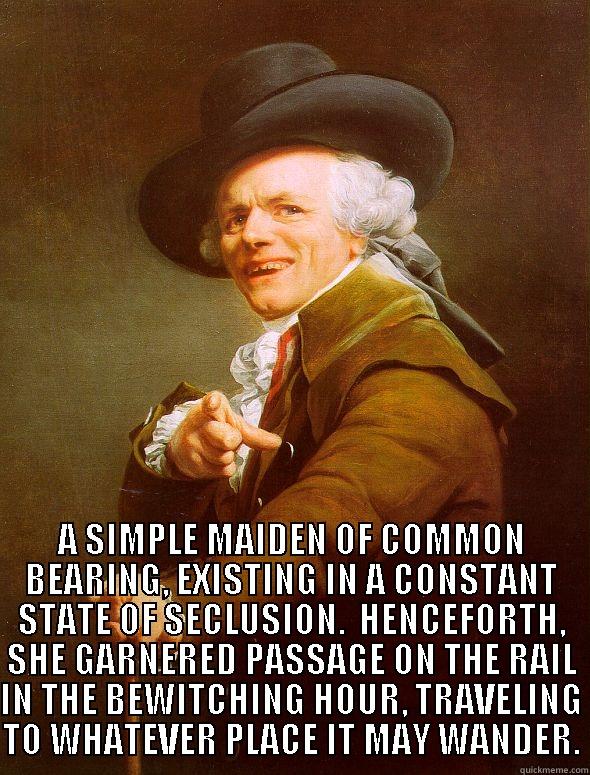  A SIMPLE MAIDEN OF COMMON BEARING, EXISTING IN A CONSTANT STATE OF SECLUSION.  HENCEFORTH, SHE GARNERED PASSAGE ON THE RAIL IN THE BEWITCHING HOUR, TRAVELING TO WHATEVER PLACE IT MAY WANDER. Joseph Ducreux