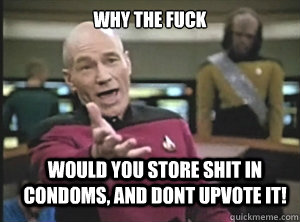 why the fuck would you store shit in condoms, and dont upvote it!  Annoyed Picard