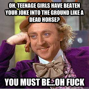 Oh, teenage girls have beaten your joke into the ground like a dead horse? You must be...oh fuck  Condescending Wonka