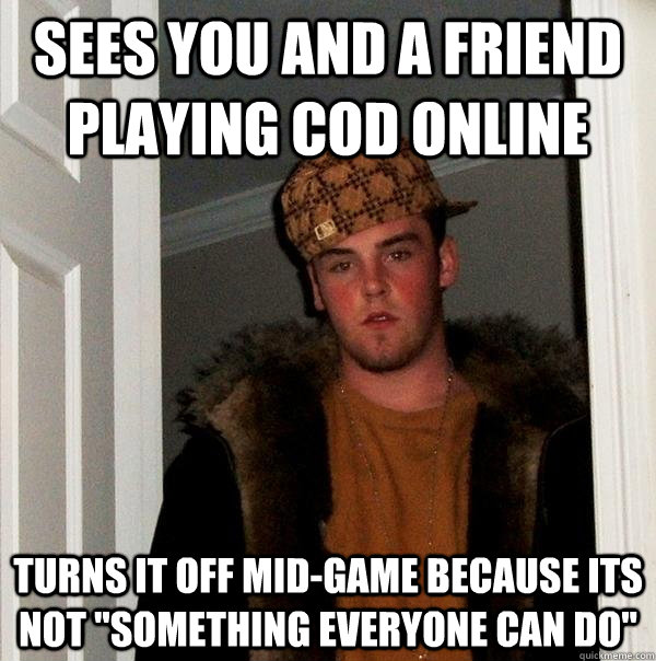 Sees you and a friend playing COD online Turns it off mid-game because its not 