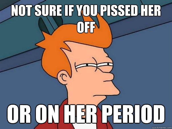 not sure if you pissed her off or on her period  Futurama Fry