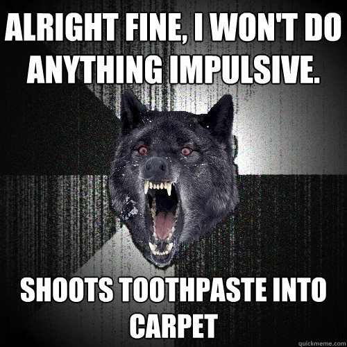 Alright fine, I won't do anything impulsive. Shoots toothpaste into carpet  Insanity Wolf