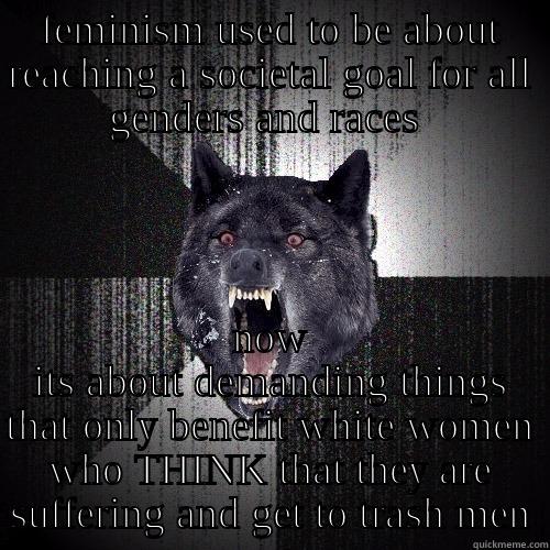 FEMINISM USED TO BE ABOUT REACHING A SOCIETAL GOAL FOR ALL GENDERS AND RACES  NOW ITS ABOUT DEMANDING THINGS THAT ONLY BENEFIT WHITE WOMEN WHO THINK THAT THEY ARE SUFFERING AND GET TO TRASH MEN Insanity Wolf