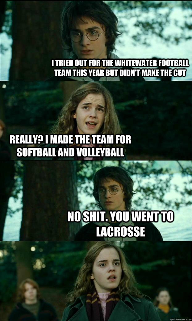 I tried out for the Whitewater football team this year but didn't make the cut Really? I made the team for softball and volleyball No shit. you went to lacrosse  Horny Harry