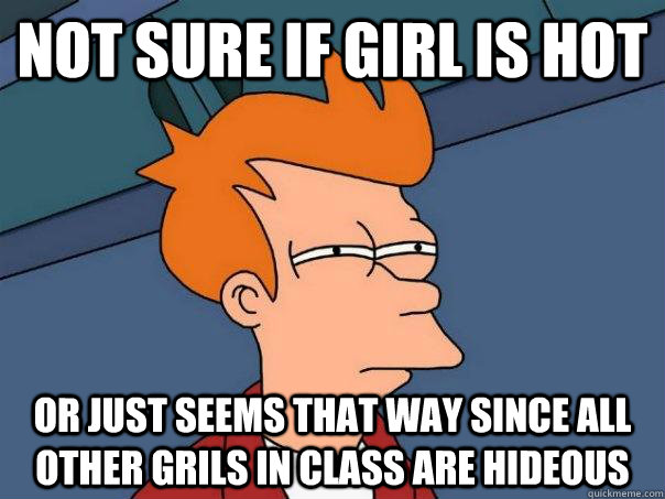 Not sure if girl is hot Or just seems that way since all other grils in class are hideous - Not sure if girl is hot Or just seems that way since all other grils in class are hideous  Futurama Fry