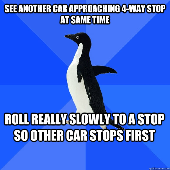 see another car approaching 4-way stop at same time roll really slowly to a stop so other car stops first    - see another car approaching 4-way stop at same time roll really slowly to a stop so other car stops first     Socially Awkward Penguin